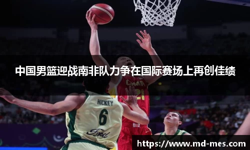 中国男篮迎战南非队力争在国际赛场上再创佳绩