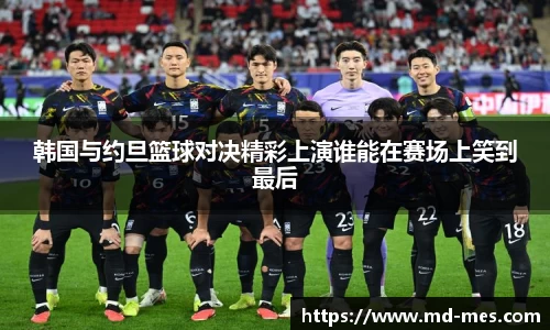 韩国与约旦篮球对决精彩上演谁能在赛场上笑到最后