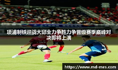 项浦制铁迎战大邱全力争胜力争晋级赛季巅峰对决即将上演