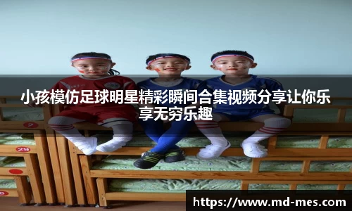 小孩模仿足球明星精彩瞬间合集视频分享让你乐享无穷乐趣